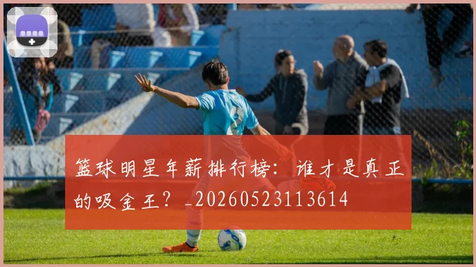 篮球明星年薪排行榜：谁才是真正的吸金王？_20260523113614