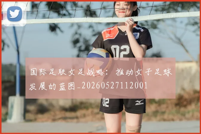 国际足联女足战略：推动女子足球发展的蓝图_20260527112001