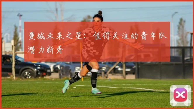 曼城未来之星：值得关注的青年队潜力新秀