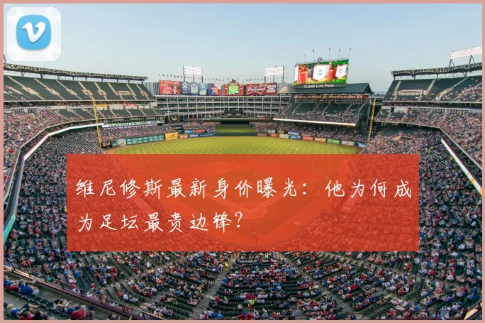 维尼修斯最新身价曝光：他为何成为足坛最贵边锋？