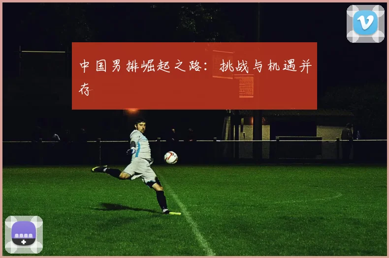 中国男排崛起之路：挑战与机遇并存