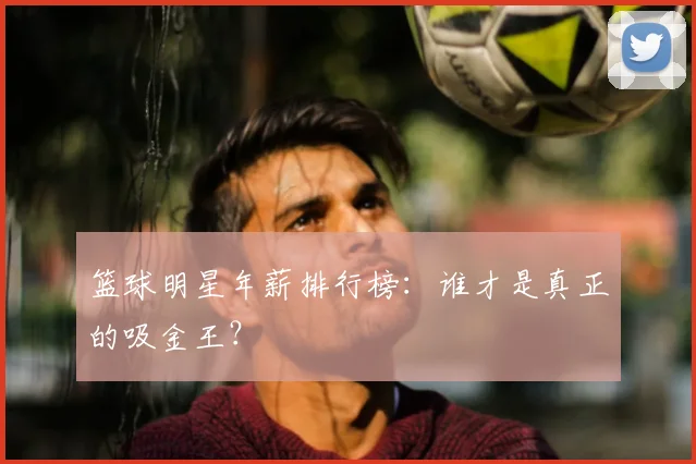 篮球明星年薪排行榜：谁才是真正的吸金王？