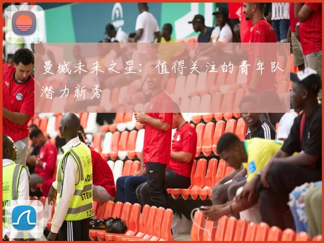 曼城未来之星:值得关注的青年队潜力新秀