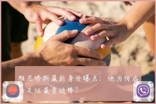维尼修斯最新身价曝光:他为何成为足坛最贵边锋?